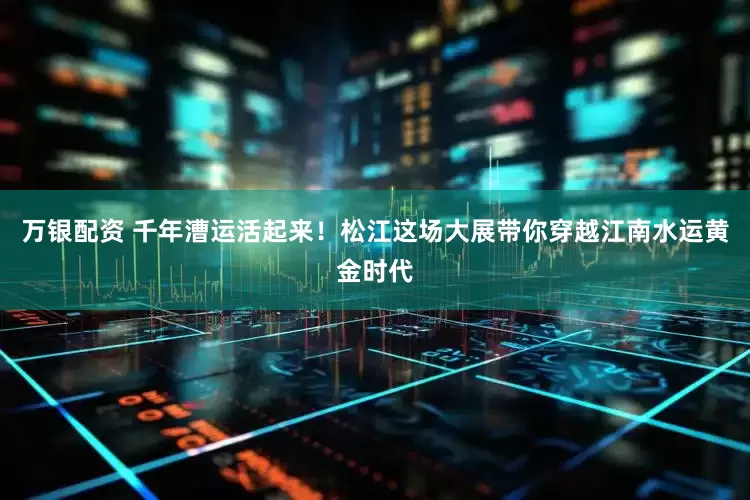 万银配资 千年漕运活起来！松江这场大展带你穿越江南水运黄金时代