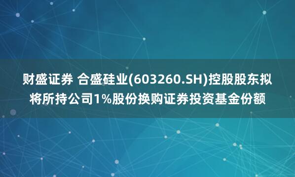 财盛证券 合盛硅业(603260.SH)控股股东拟将所持公司1%股份换购证券投资基金份额
