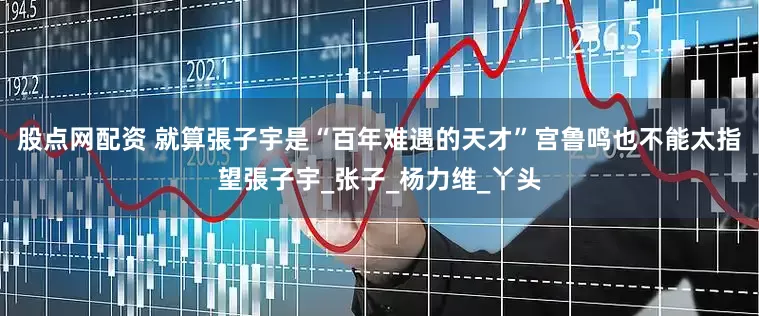 股点网配资 就算張子宇是“百年难遇的天才”宫鲁鸣也不能太指望張子宇_张子_杨力维_丫头