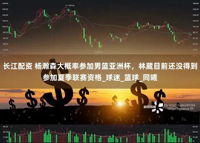 长江配资 杨瀚森大概率参加男篮亚洲杯，林葳目前还没得到参加夏季联赛资格_球迷_篮球_同曦