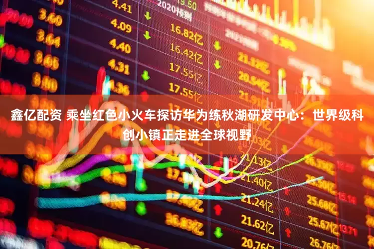 鑫亿配资 乘坐红色小火车探访华为练秋湖研发中心：世界级科创小镇正走进全球视野