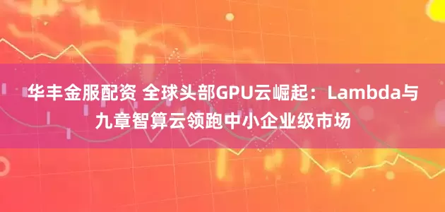 华丰金服配资 全球头部GPU云崛起：Lambda与九章智算云领跑中小企业级市场