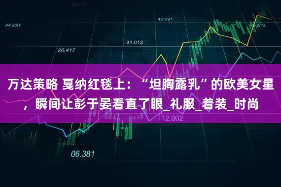 万达策略 戛纳红毯上：“坦胸露乳”的欧美女星，瞬间让彭于晏看直了眼_礼服_着装_时尚