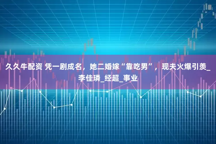 久久牛配资 凭一剧成名，她二婚嫁“靠吃男”，现夫火爆引羡_李佳璘_经超_事业