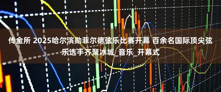 传金所 2025哈尔滨勋菲尔德弦乐比赛开幕 百余名国际顶尖弦乐选手齐聚冰城_音乐_开幕式