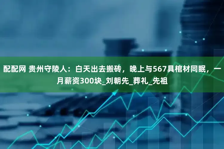 配配网 贵州守陵人：白天出去搬砖，晚上与567具棺材同眠，一月薪资300块_刘朝先_葬礼_先祖