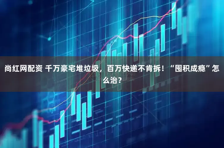 尚红网配资 千万豪宅堆垃圾，百万快递不肯拆！“囤积成瘾”怎么治？