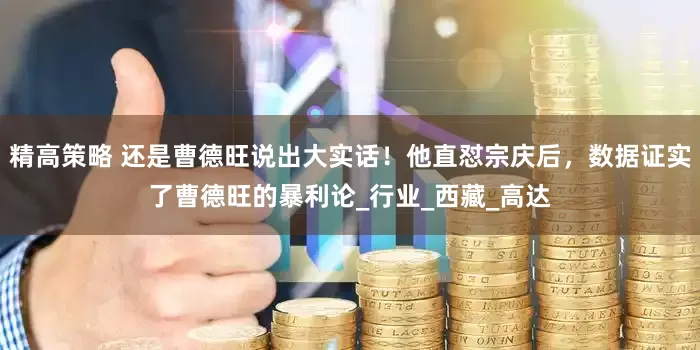 精高策略 还是曹德旺说出大实话！他直怼宗庆后，数据证实了曹德旺的暴利论_行业_西藏_高达