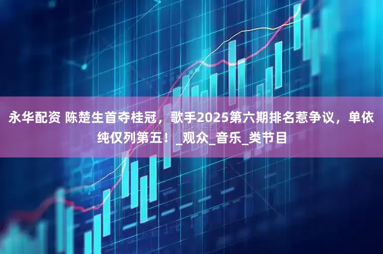 永华配资 陈楚生首夺桂冠，歌手2025第六期排名惹争议，单依纯仅列第五！_观众_音乐_类节目