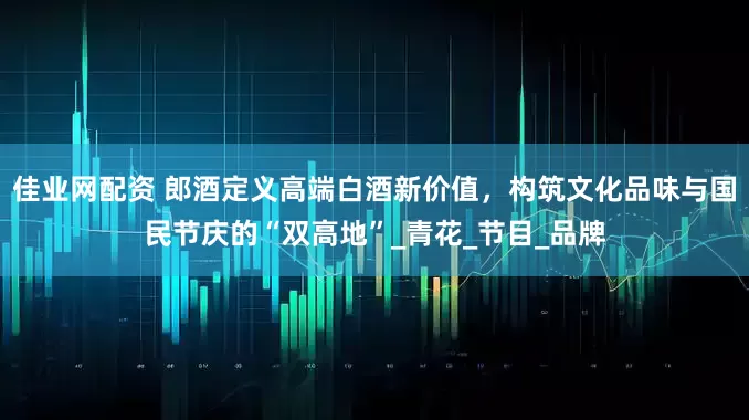 佳业网配资 郎酒定义高端白酒新价值，构筑文化品味与国民节庆的“双高地”_青花_节目_品牌