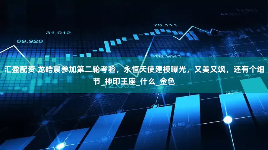 汇盈配资 龙皓晨参加第二轮考验，永恒天使建模曝光，又美又飒，还有个细节_神印王座_什么_金色