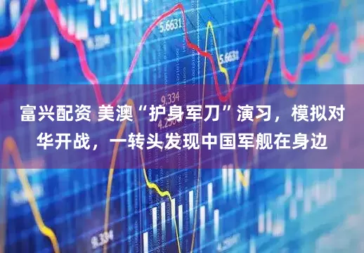 富兴配资 美澳“护身军刀”演习，模拟对华开战，一转头发现中国军舰在身边