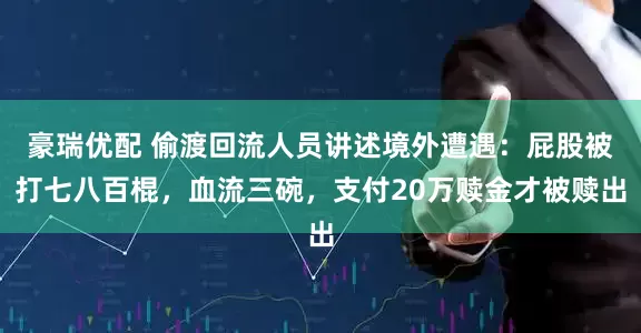 豪瑞优配 偷渡回流人员讲述境外遭遇：屁股被打七八百棍，血流三碗，支付20万赎金才被赎出