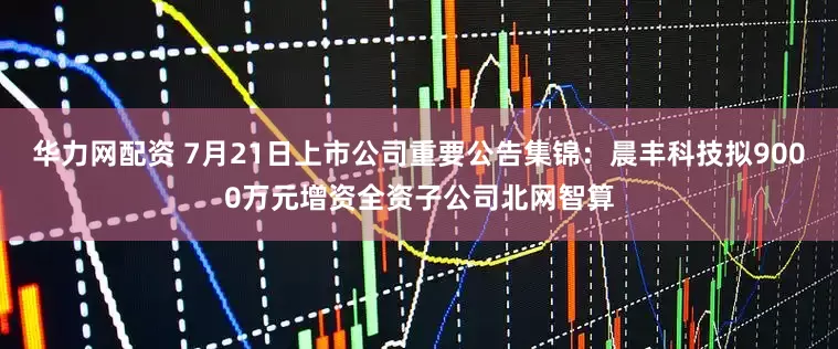 华力网配资 7月21日上市公司重要公告集锦：晨丰科技拟9000万元增资全资子公司北网智算