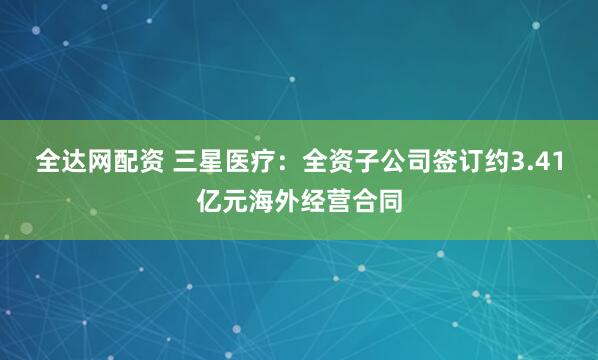 全达网配资 三星医疗：全资子公司签订约3.41亿元海外经营合同