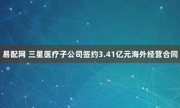 易配网 三星医疗子公司签约3.41亿元海外经营合同
