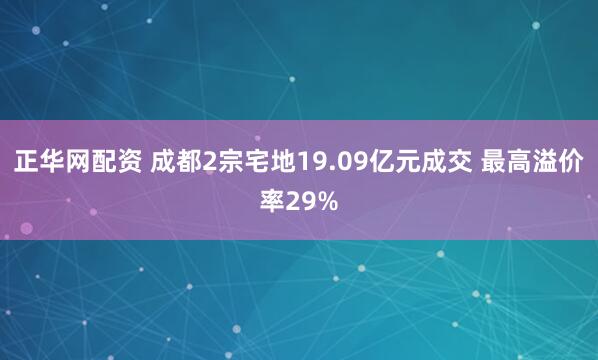 正华网配资 成都2宗宅地19.09亿元成交 最高溢价率29%