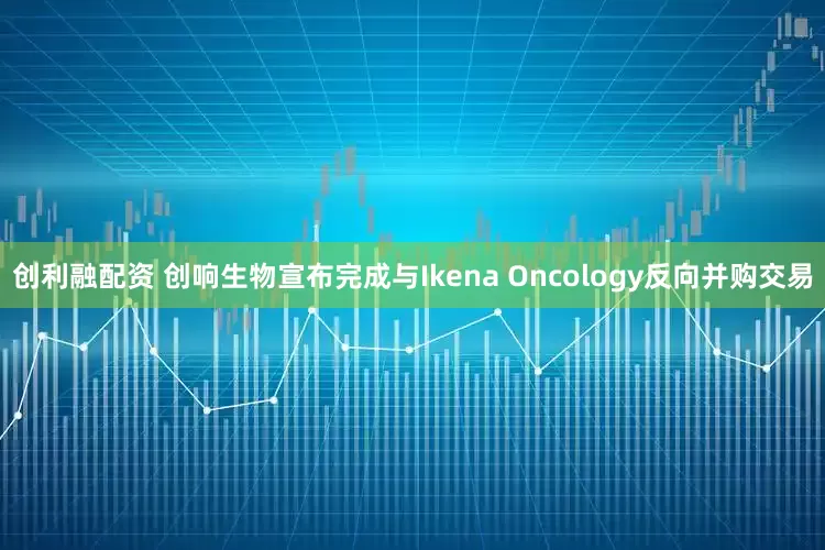 创利融配资 创响生物宣布完成与Ikena Oncology反向并购交易