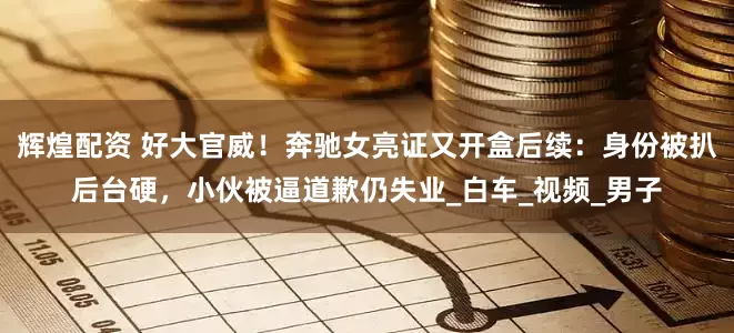 辉煌配资 好大官威！奔驰女亮证又开盒后续：身份被扒后台硬，小伙被逼道歉仍失业_白车_视频_男子