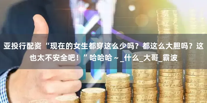 亚投行配资 “现在的女生都穿这么少吗？都这么大胆吗？这也太不安全吧！”哈哈哈～_什么_大哥_霸波
