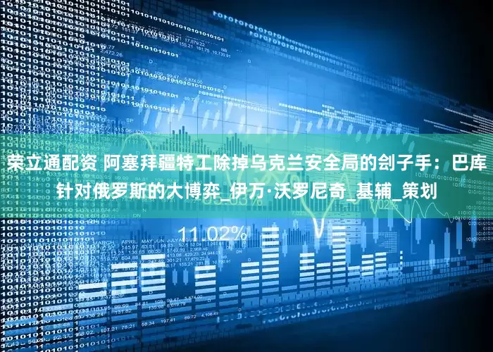 荣立通配资 阿塞拜疆特工除掉乌克兰安全局的刽子手：巴库针对俄罗斯的大博弈_伊万·沃罗尼奇_基辅_策划