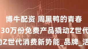 博牛配资 周黑鸭的青春经济学 用30万份免费产品撬动Z世代消费新势能_品牌_活动_门店